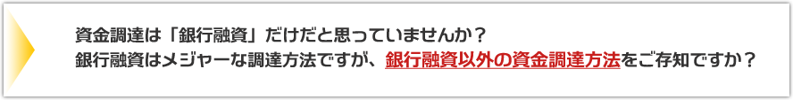 資金調達は「銀行融資」だけだと思っていませんか？銀行融資はメジャーな調達方法ですが、銀行融資以外の資金調達方法をご存知ですか？